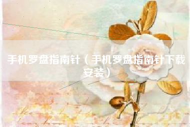 手机罗盘指南针（手机罗盘指南针下载安装）