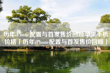 历年iPhone配置与首发售价回顾苹果手机价格「历年iPhone配置与首发售价回顾」